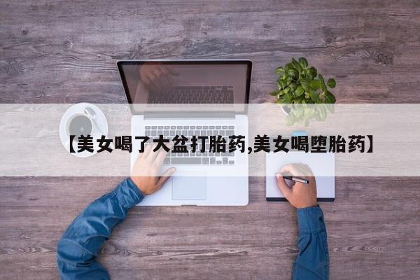 药流药怎么买【美女喝了大盆打胎药,美女喝堕胎药】
