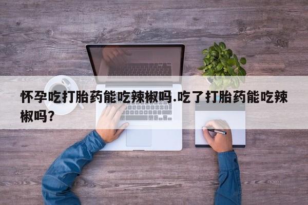 药流药怎么买怀孕吃打胎药能吃辣椒吗.吃了打胎药能吃辣椒吗？