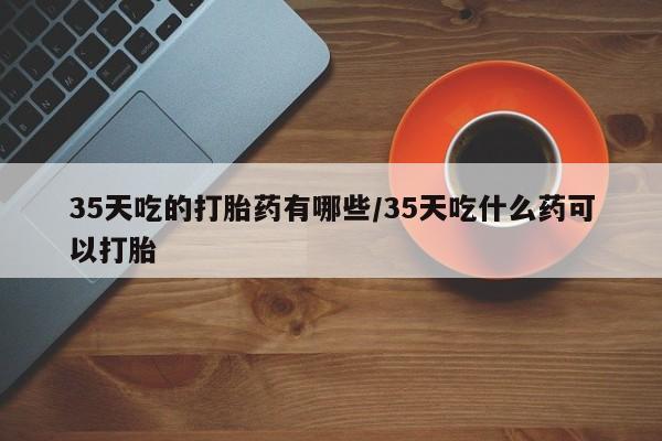 药流药怎么买35天吃的打胎药有哪些/35天吃什么药可以打胎