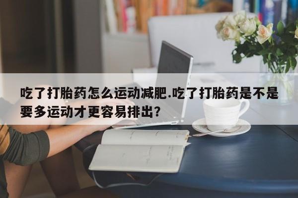药流药怎么买吃了打胎药怎么运动减肥.吃了打胎药是不是要多运动才更容易排出？