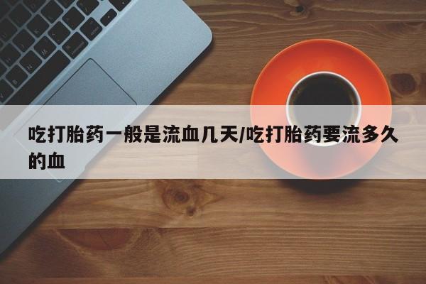 药流药怎么买吃打胎药一般是流血几天/吃打胎药要流多久的血