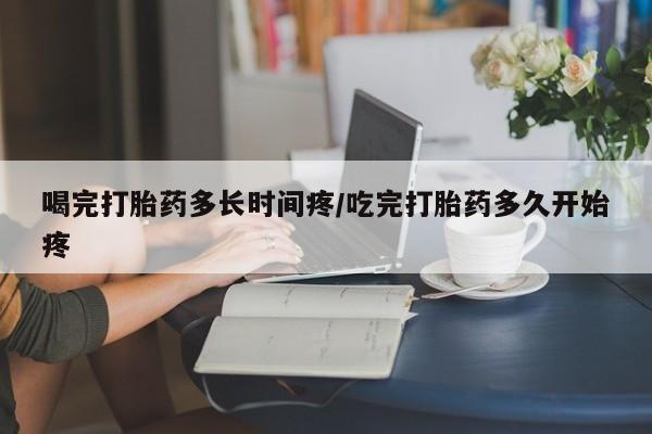 药流药怎么买喝完打胎药多长时间疼/吃完打胎药多久开始疼