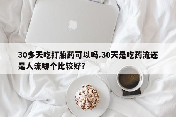药流药怎么买30多天吃打胎药可以吗.30天是吃药流还是人流哪个比较好？