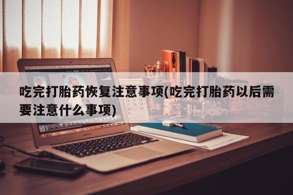 药流药怎么买吃完打胎药恢复注意事项(吃完打胎药以后需要注意什么事项)