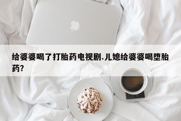药流药怎么买给婆婆喝了打胎药电视剧.儿媳给婆婆喝堕胎药？