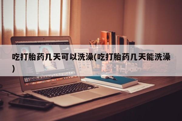 药流药怎么买吃打胎药几天可以洗澡(吃打胎药几天能洗澡)
