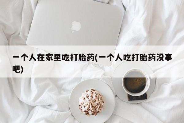 药流药怎么买一个人在家里吃打胎药(一个人吃打胎药没事吧)