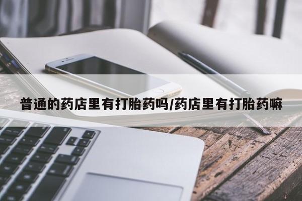 药流药怎么买普通的药店里有打胎药吗/药店里有打胎药嘛