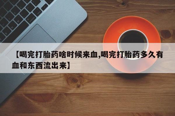 药流药怎么买【喝完打胎药啥时候来血,喝完打胎药多久有血和东西流出来】