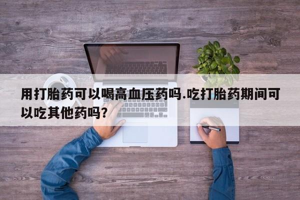 药流药怎么买用打胎药可以喝高血压药吗.吃打胎药期间可以吃其他药吗？