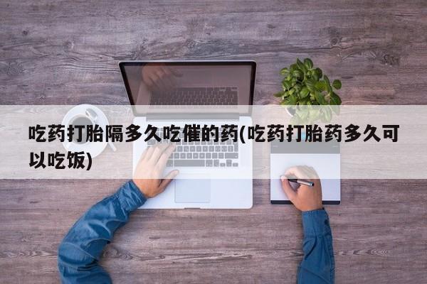 药流药怎么买吃药打胎隔多久吃催的药(吃药打胎药多久可以吃饭)