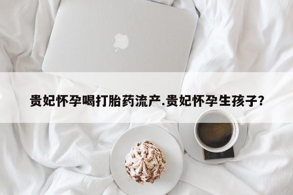 药流药怎么买贵妃怀孕喝打胎药流产.贵妃怀孕生孩子？