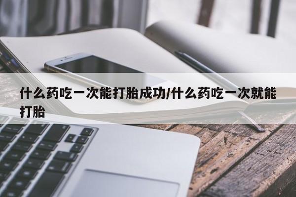 药流药怎么买什么药吃一次能打胎成功/什么药吃一次就能打胎