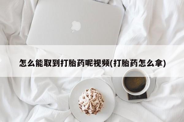 药流药怎么买怎么能取到打胎药呢视频(打胎药怎么拿)