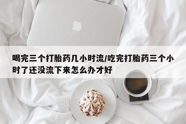 药流药怎么买喝完三个打胎药几小时流/吃完打胎药三个小时了还没流下来怎么办才好