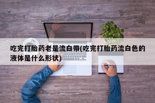 药流药怎么买吃完打胎药老是流白带(吃完打胎药流白色的液体是什么形状)