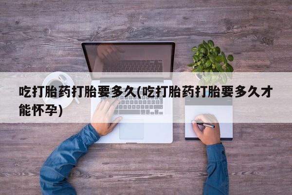 药流药怎么买吃打胎药打胎要多久(吃打胎药打胎要多久才能怀孕)