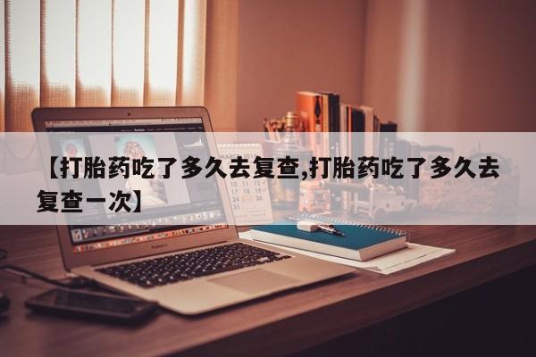 药流药怎么买【打胎药吃了多久去复查,打胎药吃了多久去复查一次】