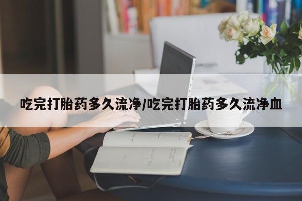 药流药怎么买吃完打胎药多久流净/吃完打胎药多久流净血