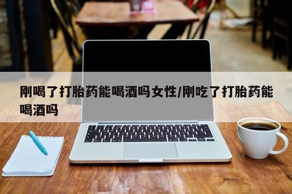 药流药怎么买刚喝了打胎药能喝酒吗女性/刚吃了打胎药能喝酒吗