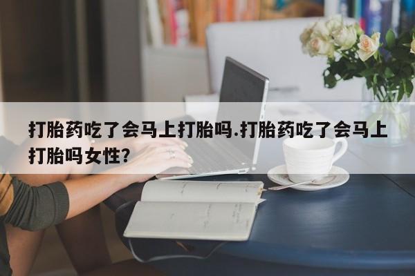 药流药怎么买打胎药吃了会马上打胎吗.打胎药吃了会马上打胎吗女性？