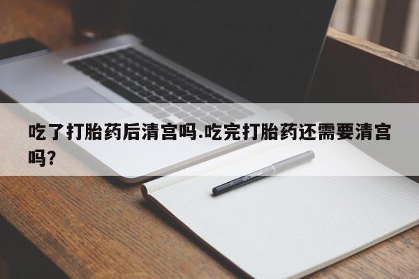 药流药怎么买吃了打胎药后清宫吗.吃完打胎药还需要清宫吗？
