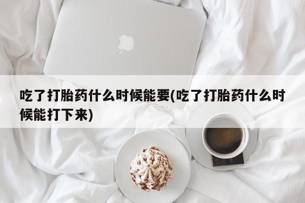 药流药怎么买吃了打胎药什么时候能要(吃了打胎药什么时候能打下来)