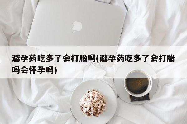 药流药怎么买避孕药吃多了会打胎吗(避孕药吃多了会打胎吗会怀孕吗)