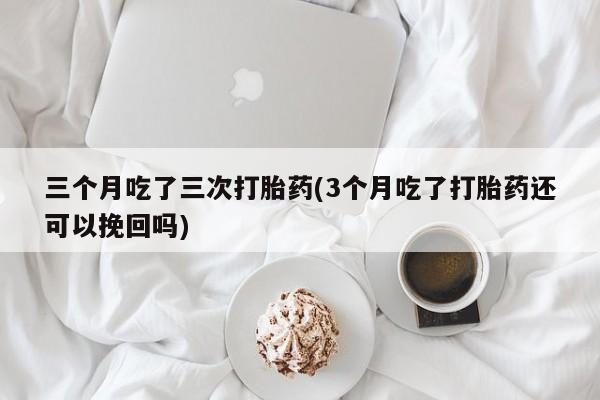 药流药怎么买三个月吃了三次打胎药(3个月吃了打胎药还可以挽回吗)