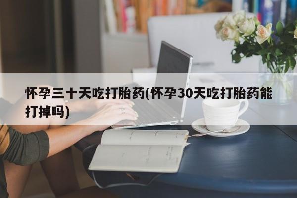药流药怎么买怀孕三十天吃打胎药(怀孕30天吃打胎药能打掉吗)