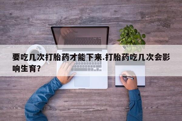 药流药怎么买要吃几次打胎药才能下来.打胎药吃几次会影响生育？
