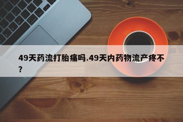 药流药怎么买49天药流打胎痛吗.49天内药物流产疼不？