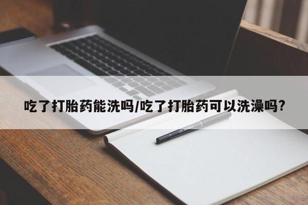 药流药怎么买吃了打胎药能洗吗/吃了打胎药可以洗澡吗?