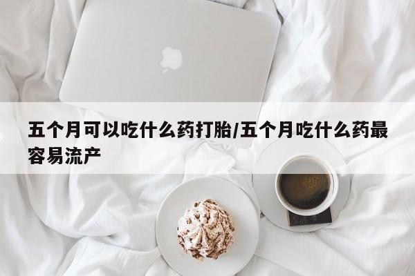 药流药怎么买五个月可以吃什么药打胎/五个月吃什么药最容易流产