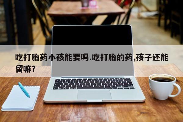 药流药怎么买吃打胎药小孩能要吗.吃打胎的药,孩子还能留嘛？