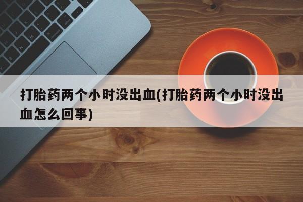 药流药怎么买打胎药两个小时没出血(打胎药两个小时没出血怎么回事)