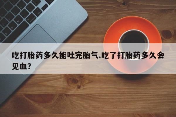 药流药怎么买吃打胎药多久能吐完胎气.吃了打胎药多久会见血?