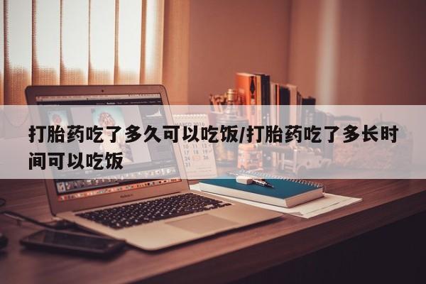 药流药怎么买打胎药吃了多久可以吃饭/打胎药吃了多长时间可以吃饭