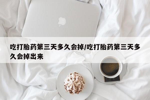 药流药怎么买吃打胎药第三天多久会掉/吃打胎药第三天多久会掉出来