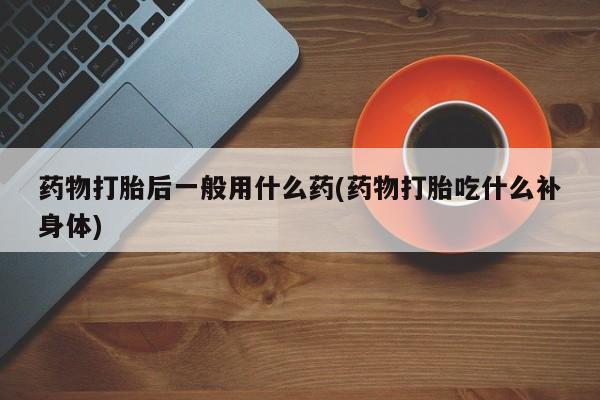 药流药怎么买药物打胎后一般用什么药(药物打胎吃什么补身体)