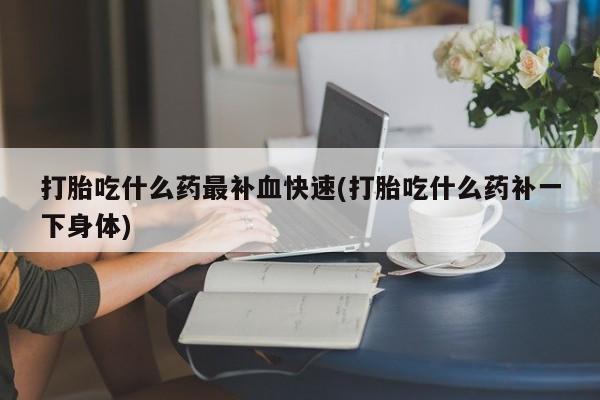 药流药怎么买打胎吃什么药最补血快速(打胎吃什么药补一下身体)