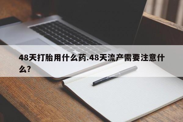药流药怎么买48天打胎用什么药.48天流产需要注意什么？