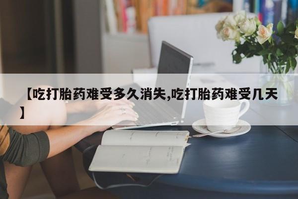 药流药怎么买【吃打胎药难受多久消失,吃打胎药难受几天】