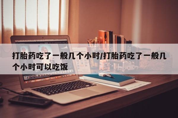 药流药怎么买打胎药吃了一般几个小时/打胎药吃了一般几个小时可以吃饭