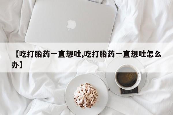 药流药怎么买【吃打胎药一直想吐,吃打胎药一直想吐怎么办】