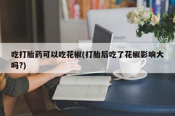 药流药怎么买吃打胎药可以吃花椒(打胎后吃了花椒影响大吗?)