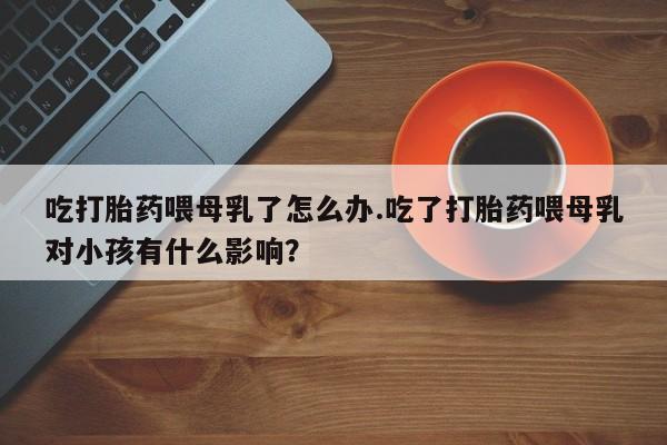 药流药怎么买吃打胎药喂母乳了怎么办.吃了打胎药喂母乳对小孩有什么影响？