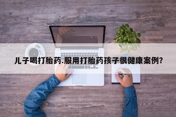 药流药怎么买儿子喝打胎药.服用打胎药孩子很健康案例？
