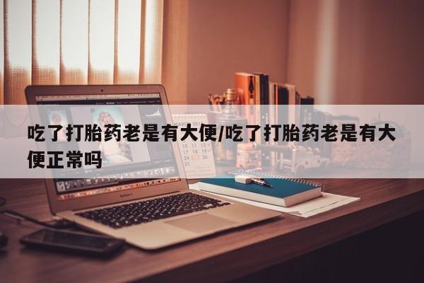 药流药怎么买吃了打胎药老是有大便/吃了打胎药老是有大便正常吗