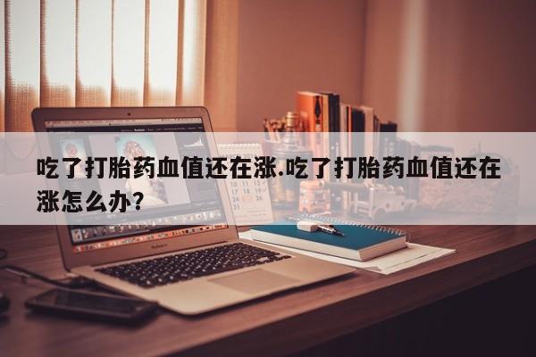 药流药怎么买吃了打胎药血值还在涨.吃了打胎药血值还在涨怎么办？
